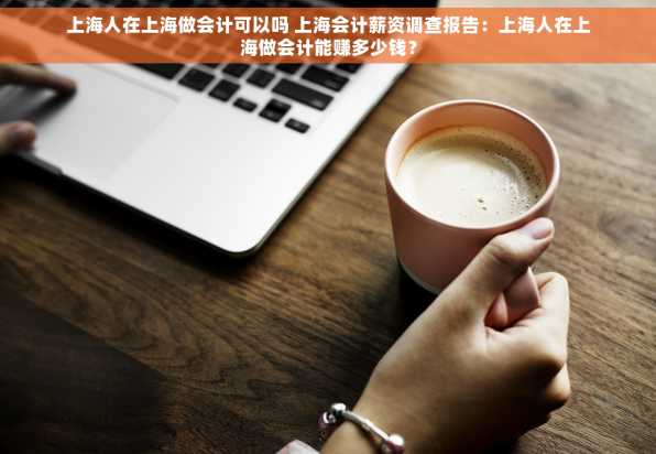上海人在上海做会计可以吗 上海会计薪资调查报告：上海人在上海做会计能赚多少钱？
