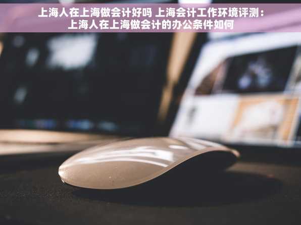 上海人在上海做会计好吗 上海会计工作环境评测：上海人在上海做会计的办公条件如何