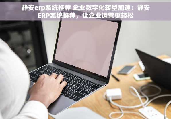 静安erp系统推荐 企业数字化转型加速：静安ERP系统推荐，让企业运营更轻松