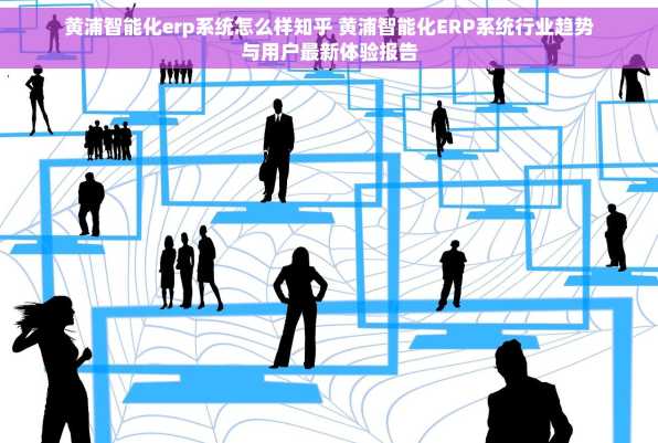 黄浦智能化erp系统怎么样知乎 黄浦智能化ERP系统行业趋势与用户最新体验报告