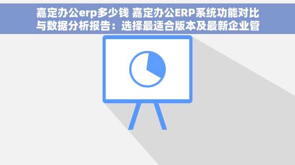 嘉定办公erp多少钱 嘉定办公ERP系统功能对比与数据分析报告：选择最适合版本及最新企业管理趋势