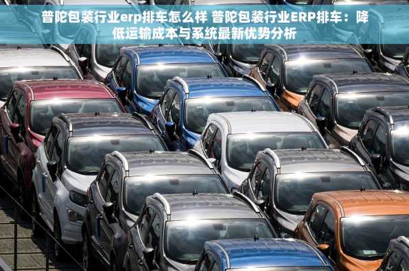 普陀包装行业erp排车怎么样 普陀包装行业ERP排车：降低运输成本与系统最新优势分析