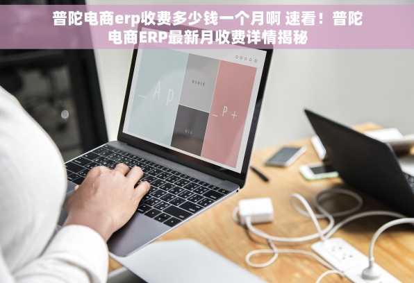 普陀电商erp收费多少钱一个月啊 速看！普陀电商ERP最新月收费详情揭秘