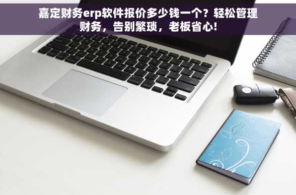 嘉定财务erp软件报价多少钱一个？轻松管理财务，告别繁琐，老板省心!
