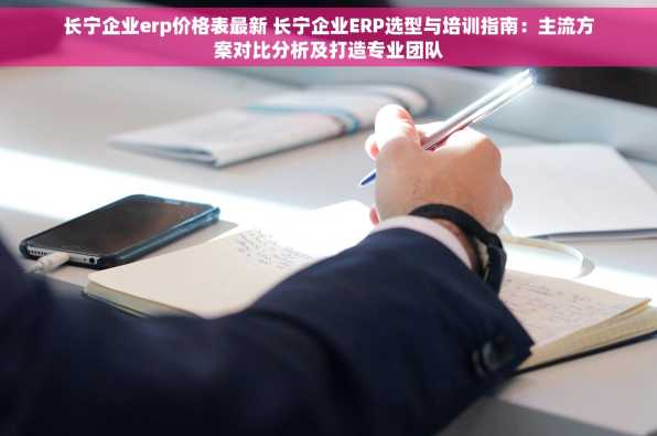 长宁企业erp价格表最新 长宁企业ERP选型与培训指南：主流方案对比分析及打造专业团队