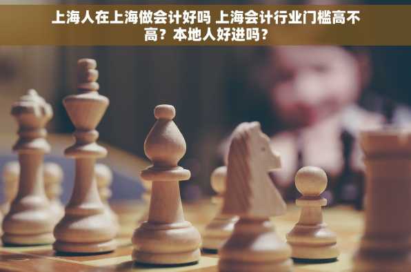 上海人在上海做会计好吗 上海会计行业门槛高不高？本地人好进吗？