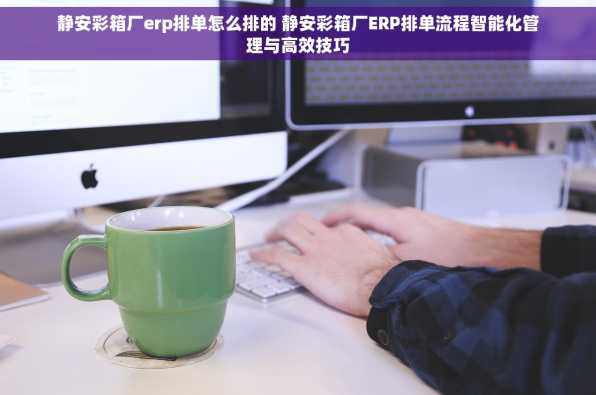 静安彩箱厂erp排单怎么排的 静安彩箱厂ERP排单流程智能化管理与高效技巧