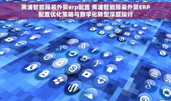 黄浦智能服装外贸erp配置 黄浦智能服装外贸ERP配置优化策略与数字化转型深度探讨