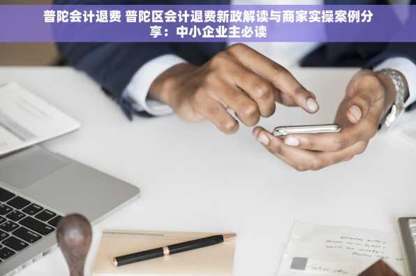 普陀会计退费 普陀区会计退费新政解读与商家实操案例分享：中小企业主必读