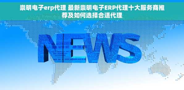 崇明电子erp代理 最新崇明电子ERP代理十大服务商推荐及如何选择合适代理