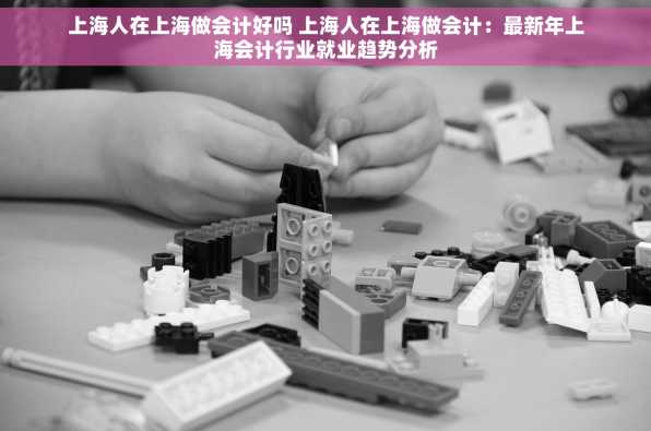 上海人在上海做会计好吗 上海人在上海做会计：最新年上海会计行业就业趋势分析