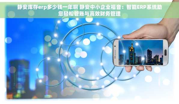 静安库存erp多少钱一年啊 静安中小企业福音：智能ERP系统助您轻松管账与高效财务管理