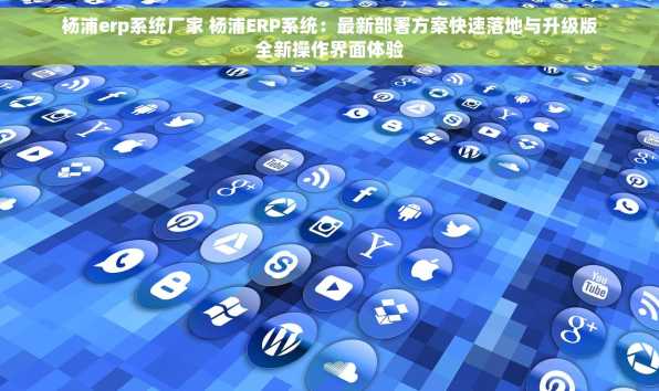 杨浦erp系统厂家 杨浦ERP系统：最新部署方案快速落地与升级版全新操作界面体验
