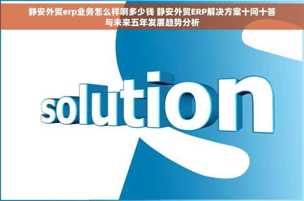 静安外贸erp业务怎么样啊多少钱 静安外贸ERP解决方案十问十答与未来五年发展趋势分析