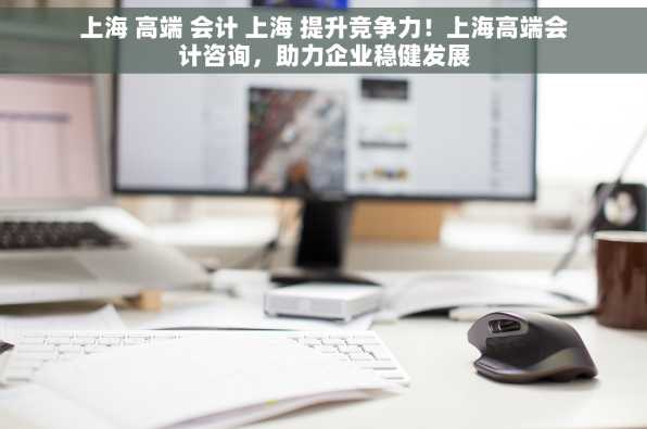 上海 高端 会计 上海 提升竞争力！上海高端会计咨询，助力企业稳健发展