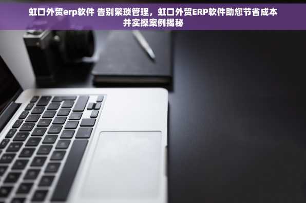 虹口外贸erp软件 告别繁琐管理，虹口外贸ERP软件助您节省成本并实操案例揭秘