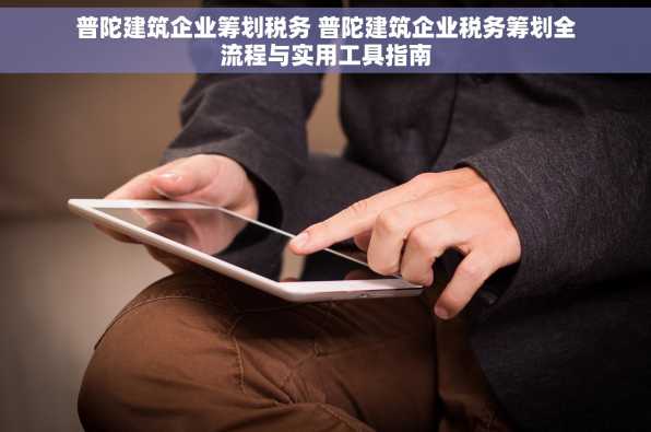 普陀建筑企业筹划税务 普陀建筑企业税务筹划全流程与实用工具指南