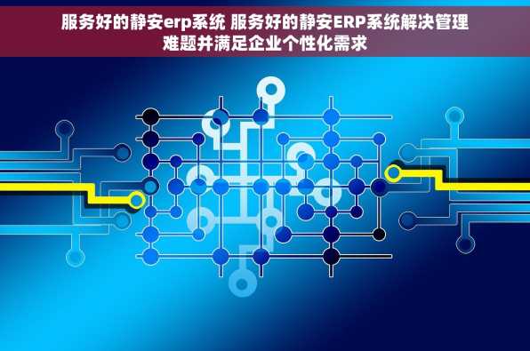 服务好的静安erp系统 服务好的静安ERP系统解决管理难题并满足企业个性化需求
