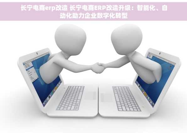 长宁电商erp改造 长宁电商ERP改造升级：智能化、自动化助力企业数字化转型