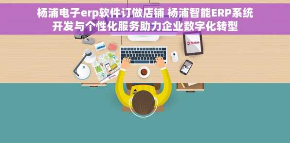 杨浦电子erp软件订做店铺 杨浦智能ERP系统开发与个性化服务助力企业数字化转型