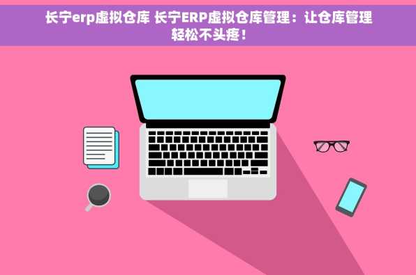 长宁erp虚拟仓库 长宁ERP虚拟仓库管理：让仓库管理轻松不头疼！