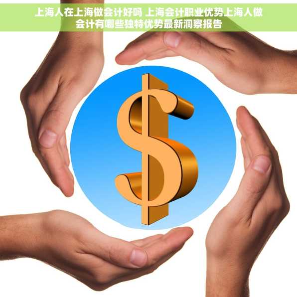 上海人在上海做会计好吗 上海会计职业优势上海人做会计有哪些独特优势最新洞察报告