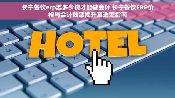 长宁餐饮erp要多少钱才能做会计 长宁餐饮ERP价格与会计效率提升及选型指南