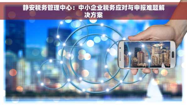 静安税务管理中心：中小企业税务应对与申报难题解决方案