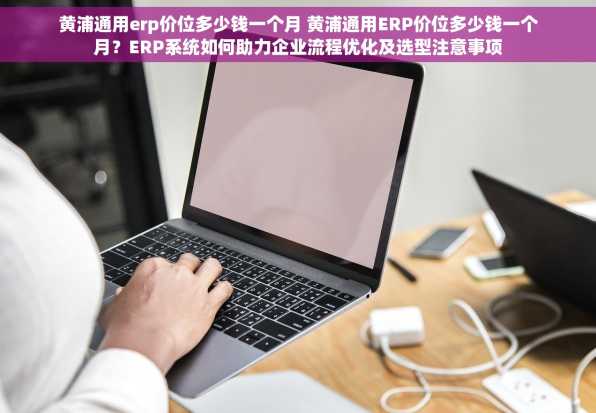 黄浦通用erp价位多少钱一个月 黄浦通用ERP价位多少钱一个月？ERP系统如何助力企业流程优化及选型注意事项