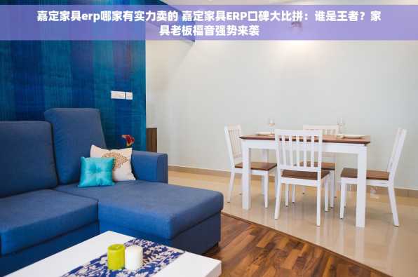 嘉定家具erp哪家有实力卖的 嘉定家具ERP口碑大比拼：谁是王者？家具老板福音强势来袭