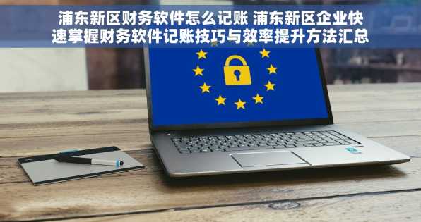 浦东新区财务软件怎么记账 浦东新区企业快速掌握财务软件记账技巧与效率提升方法汇总