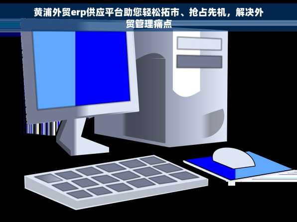 黄浦外贸erp供应平台助您轻松拓市、抢占先机，解决外贸管理痛点