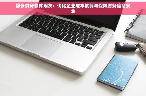 静安财务软件用友：优化企业成本核算与保障财务信息安全