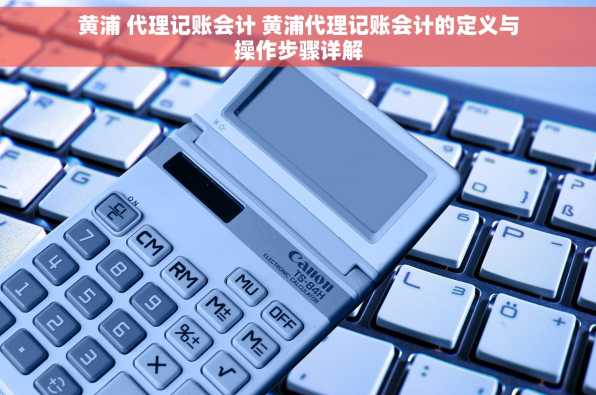 黄浦 代理记账会计 黄浦代理记账会计的定义与操作步骤详解