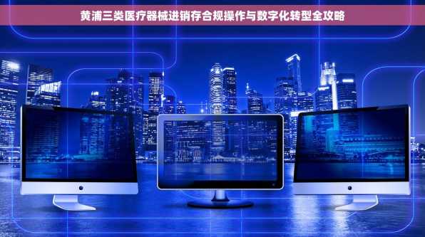 黄浦三类医疗器械进销存合规操作与数字化转型全攻略