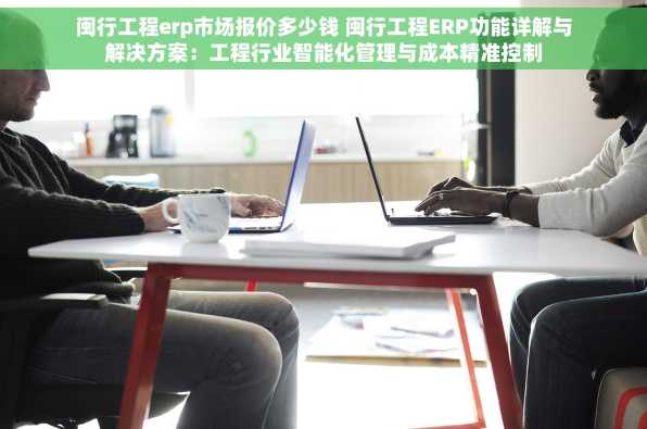 闽行工程erp市场报价多少钱 闽行工程ERP功能详解与解决方案：工程行业智能化管理与成本精准控制