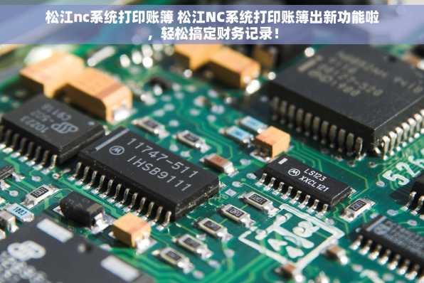 松江nc系统打印账簿 松江NC系统打印账簿出新功能啦，轻松搞定财务记录！