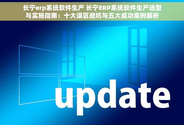 长宁erp系统软件生产 长宁ERP系统软件生产选型与实施指南：十大误区避坑与五大成功案例解析