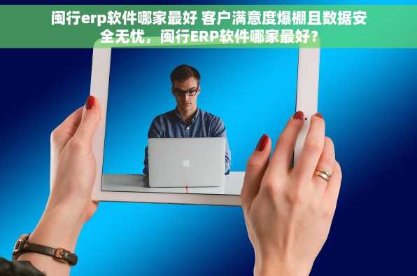 闽行erp软件哪家最好 客户满意度爆棚且数据安全无忧，闽行ERP软件哪家最好？