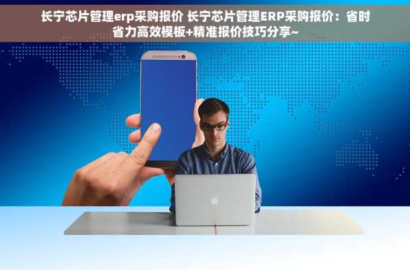 长宁芯片管理erp采购报价 长宁芯片管理ERP采购报价：省时省力高效模板+精准报价技巧分享~