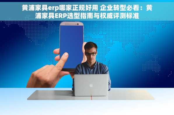 黄浦家具erp哪家正规好用 企业转型必看：黄浦家具ERP选型指南与权威评测标准