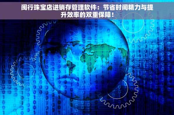 闽行珠宝店进销存管理软件：节省时间精力与提升效率的双重保障！