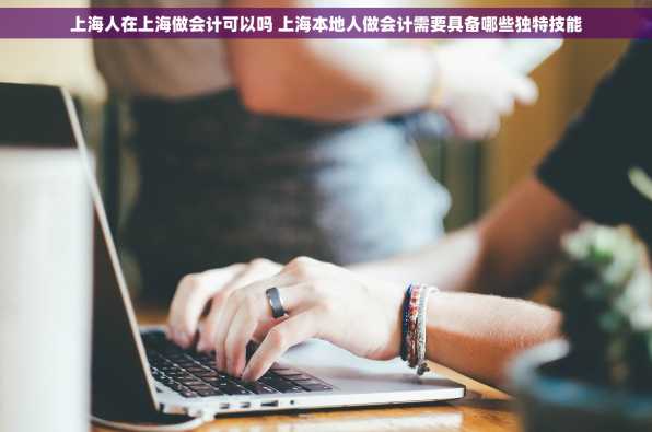 上海人在上海做会计可以吗 上海本地人做会计需要具备哪些独特技能