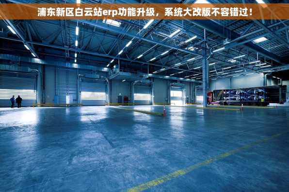 浦东新区白云站erp功能升级，系统大改版不容错过！