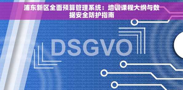 浦东新区全面预算管理系统：培训课程大纲与数据安全防护指南