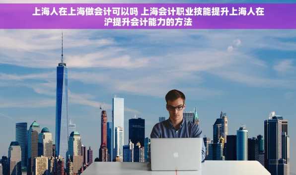 上海人在上海做会计可以吗 上海会计职业技能提升上海人在沪提升会计能力的方法