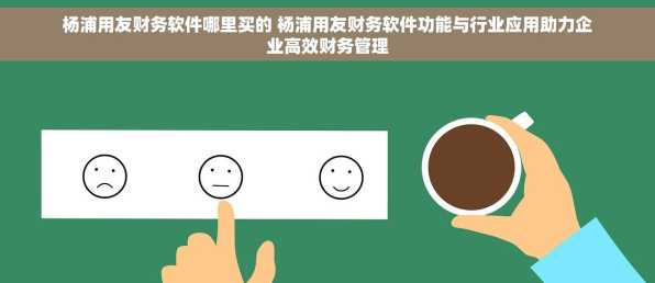 杨浦用友财务软件哪里买的 杨浦用友财务软件功能与行业应用助力企业高效财务管理