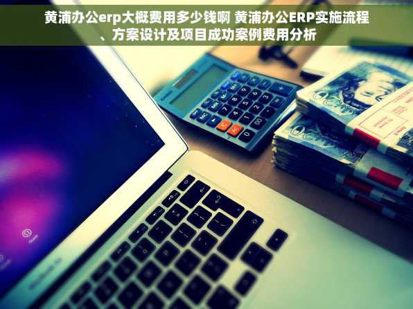 黄浦办公erp大概费用多少钱啊 黄浦办公ERP实施流程、方案设计及项目成功案例费用分析