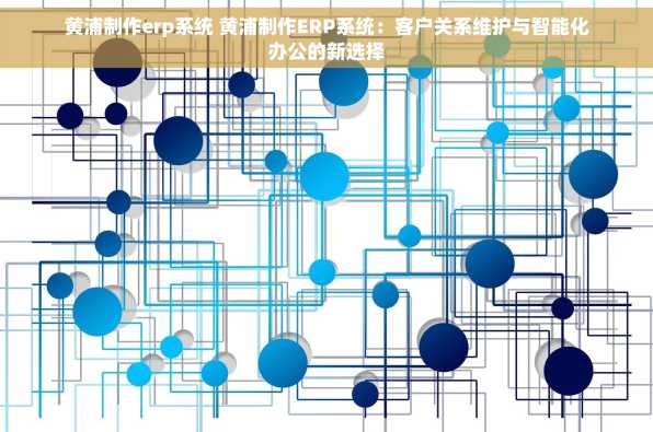 黄浦制作erp系统 黄浦制作ERP系统：客户关系维护与智能化办公的新选择