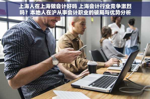 上海人在上海做会计好吗 上海会计行业竞争激烈吗？本地人在沪从事会计职业的破局与优势分析